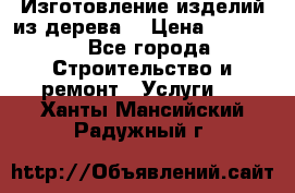 Изготовление изделий из дерева  › Цена ­ 10 000 - Все города Строительство и ремонт » Услуги   . Ханты-Мансийский,Радужный г.